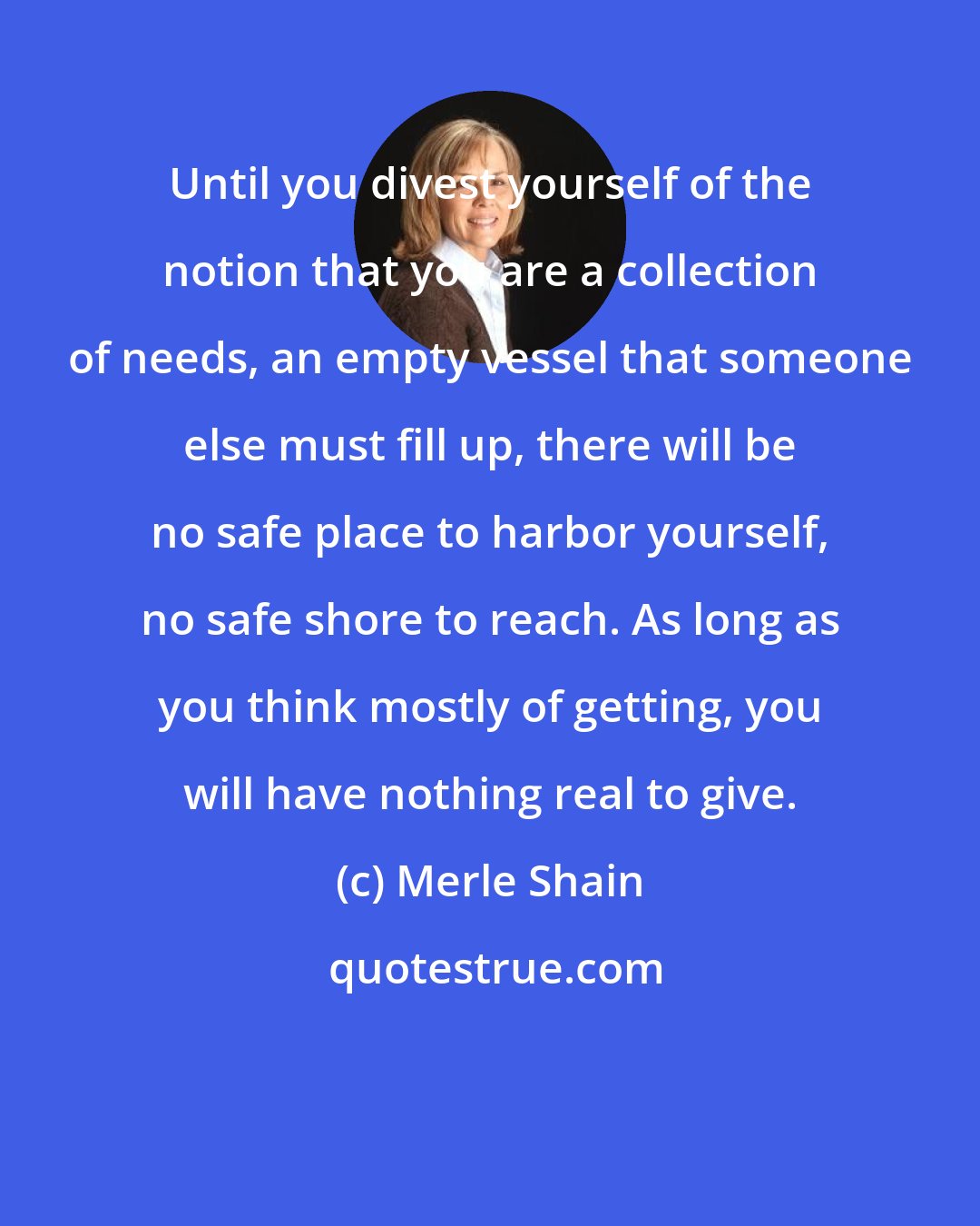 Merle Shain: Until you divest yourself of the notion that you are a collection of needs, an empty vessel that someone else must fill up, there will be no safe place to harbor yourself, no safe shore to reach. As long as you think mostly of getting, you will have nothing real to give.