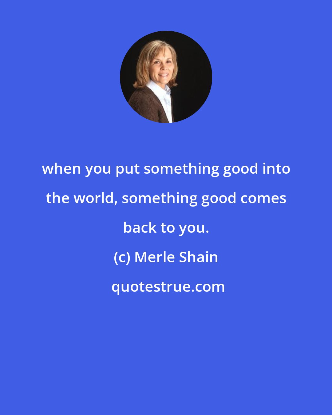Merle Shain: when you put something good into the world, something good comes back to you.