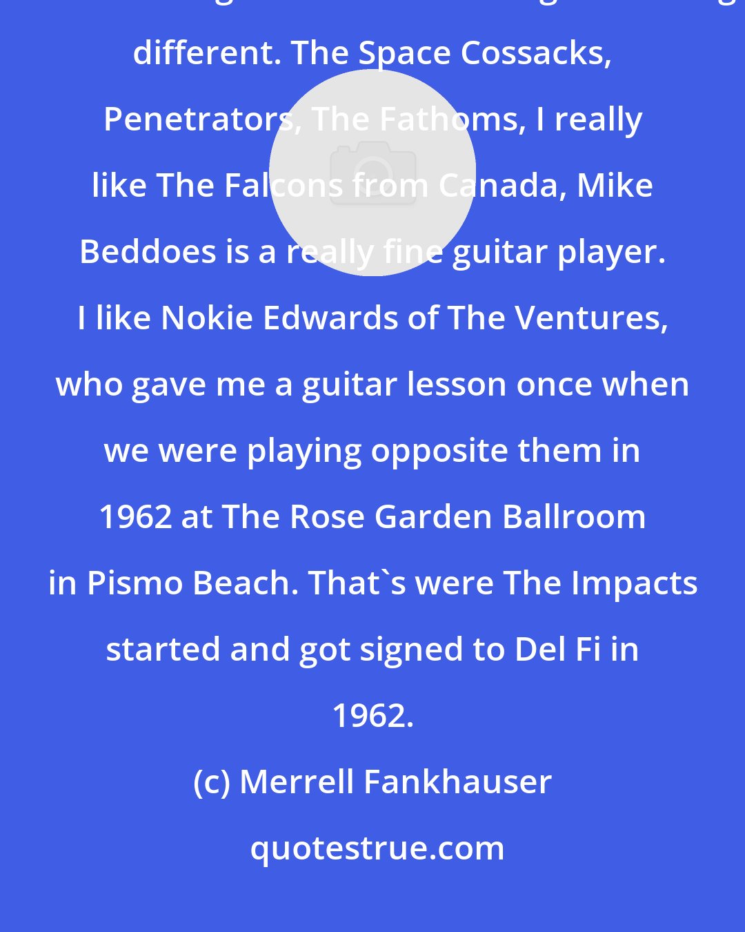 Merrell Fankhauser: I think there are quite a few new Instro/Surf groups that are really great. The Mermen are good and there doing something different. The Space Cossacks, Penetrators, The Fathoms, I really like The Falcons from Canada, Mike Beddoes is a really fine guitar player. I like Nokie Edwards of The Ventures, who gave me a guitar lesson once when we were playing opposite them in 1962 at The Rose Garden Ballroom in Pismo Beach. That's were The Impacts started and got signed to Del Fi in 1962.