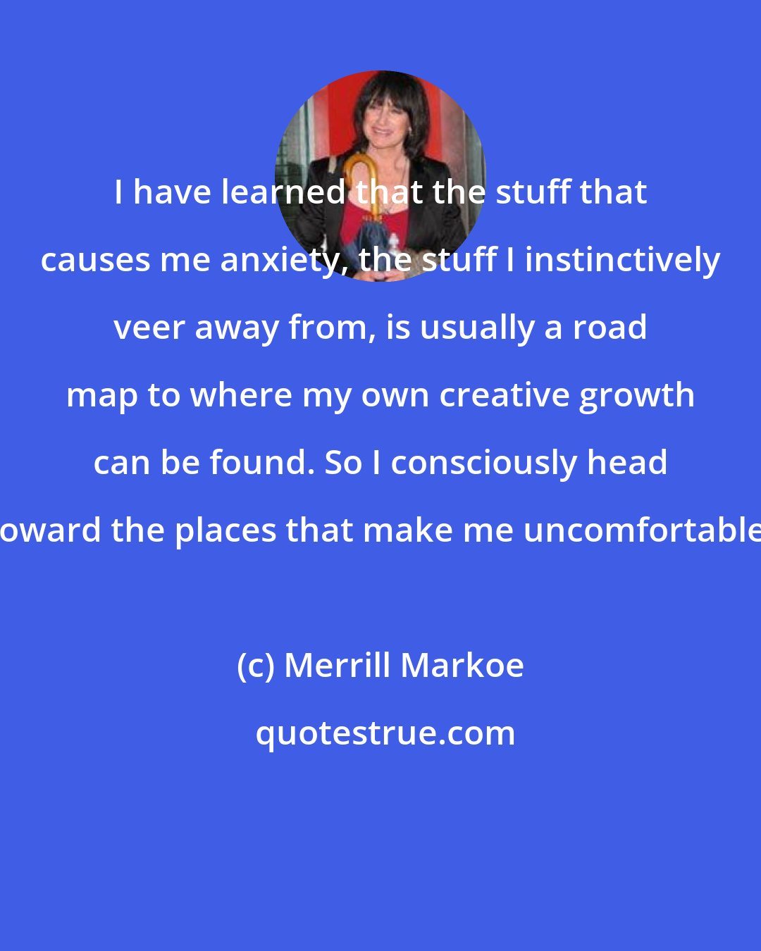 Merrill Markoe: I have learned that the stuff that causes me anxiety, the stuff I instinctively veer away from, is usually a road map to where my own creative growth can be found. So I consciously head toward the places that make me uncomfortable.