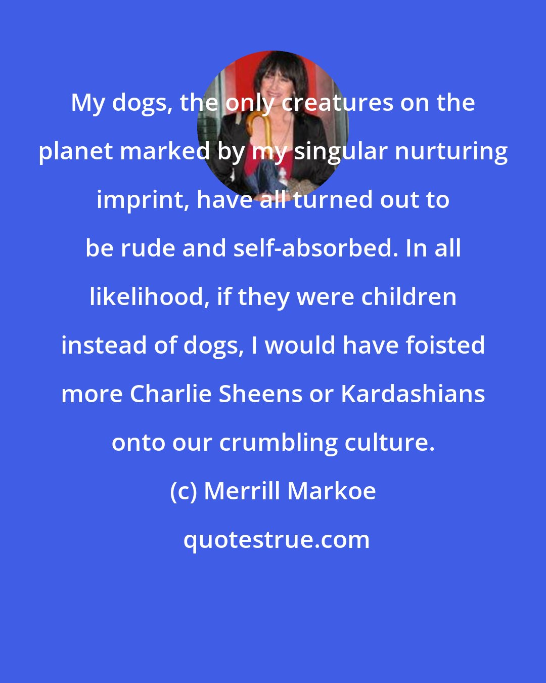 Merrill Markoe: My dogs, the only creatures on the planet marked by my singular nurturing imprint, have all turned out to be rude and self-absorbed. In all likelihood, if they were children instead of dogs, I would have foisted more Charlie Sheens or Kardashians onto our crumbling culture.