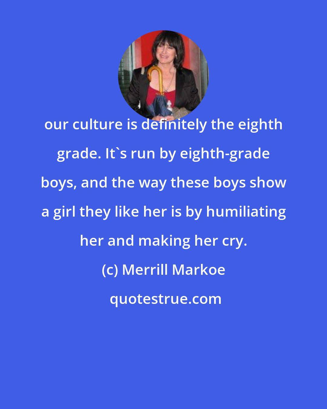 Merrill Markoe: our culture is definitely the eighth grade. It's run by eighth-grade boys, and the way these boys show a girl they like her is by humiliating her and making her cry.