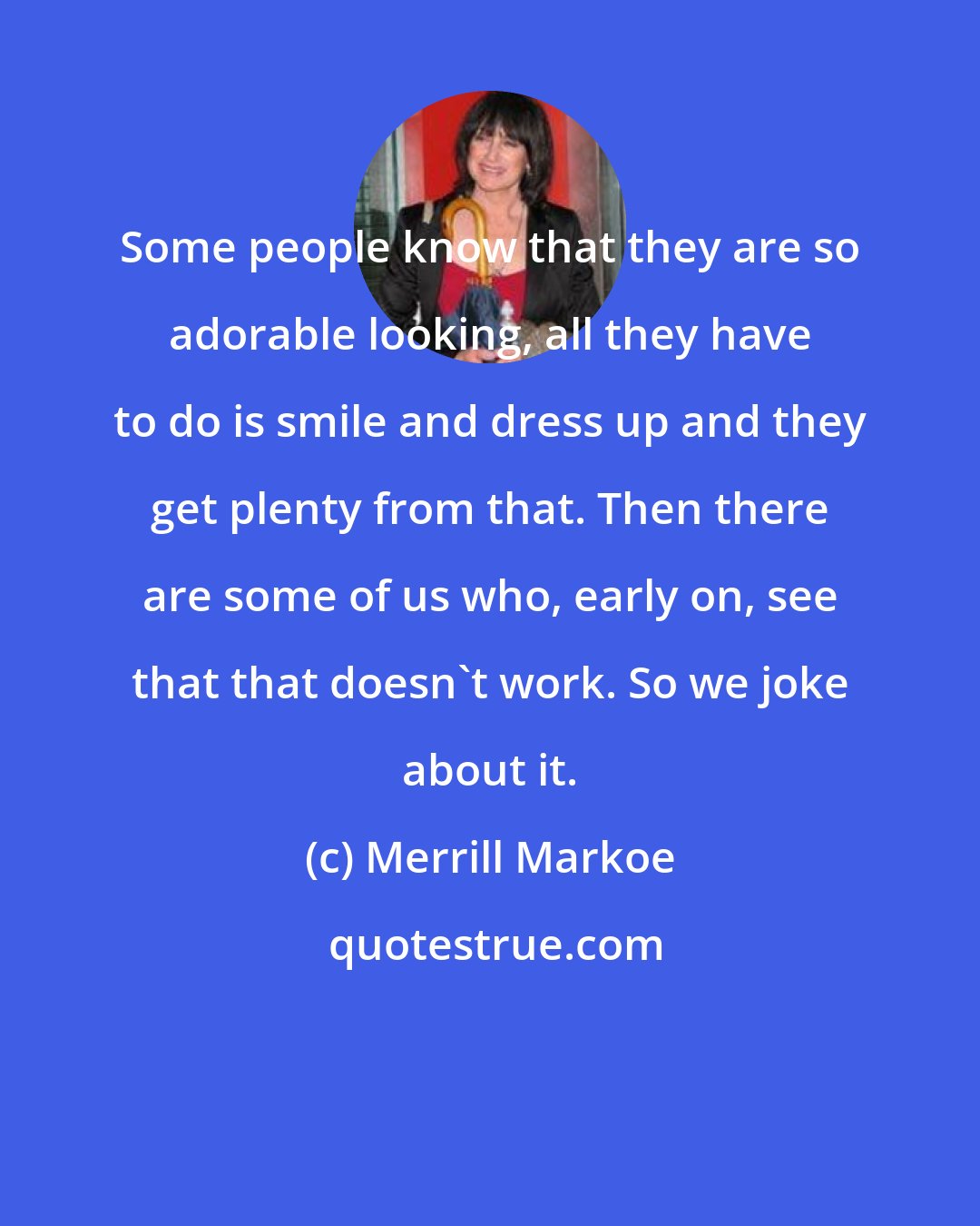 Merrill Markoe: Some people know that they are so adorable looking, all they have to do is smile and dress up and they get plenty from that. Then there are some of us who, early on, see that that doesn't work. So we joke about it.