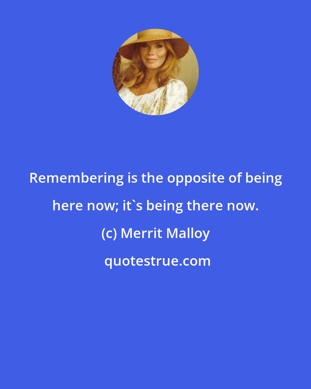 Merrit Malloy: Remembering is the opposite of being here now; it's being there now.