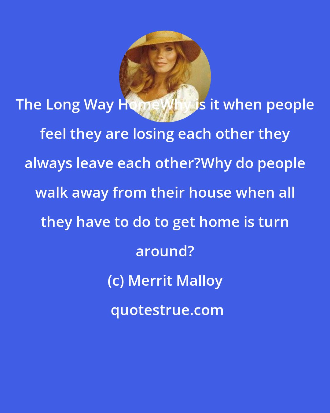 Merrit Malloy: The Long Way HomeWhy is it when people feel they are losing each other they always leave each other?Why do people walk away from their house when all they have to do to get home is turn around?