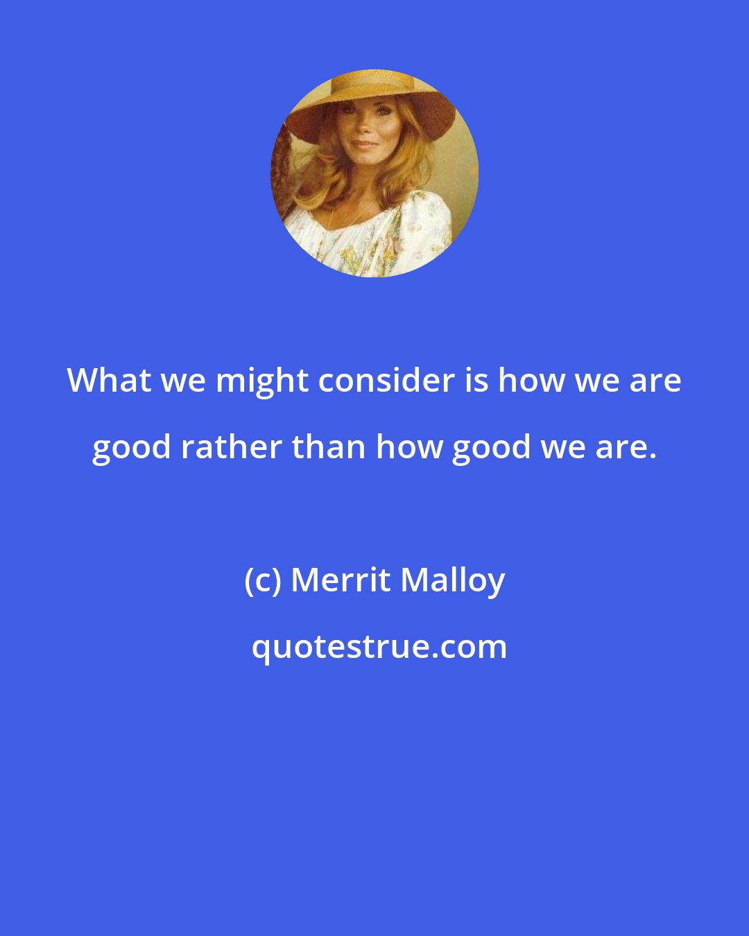 Merrit Malloy: What we might consider is how we are good rather than how good we are.