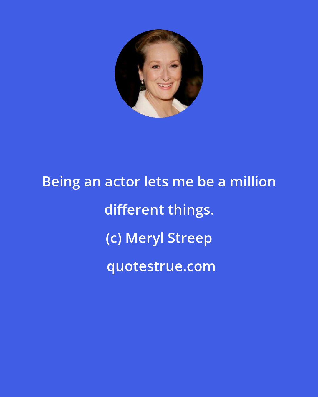 Meryl Streep: Being an actor lets me be a million different things.