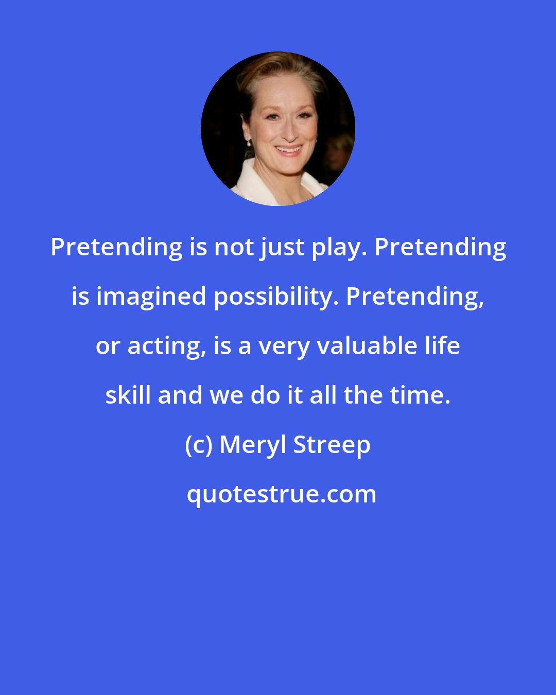 Meryl Streep: Pretending is not just play. Pretending is imagined possibility. Pretending, or acting, is a very valuable life skill and we do it all the time.