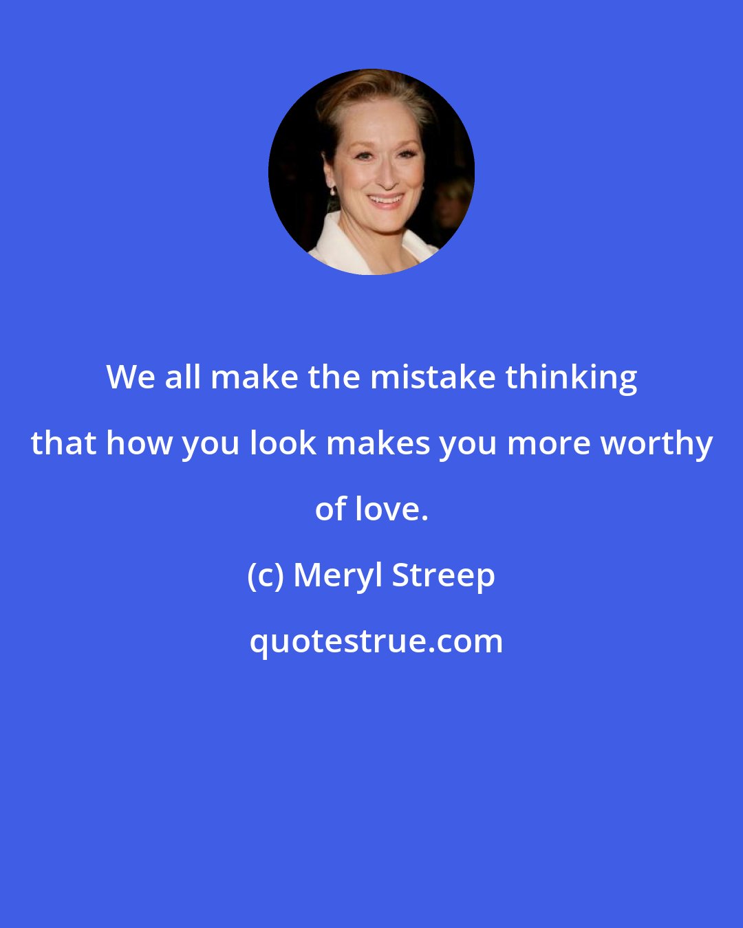 Meryl Streep: We all make the mistake thinking that how you look makes you more worthy of love.