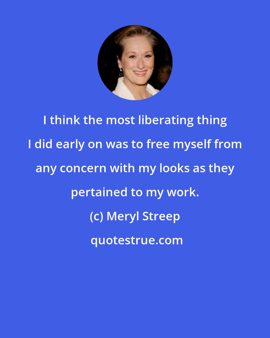 Meryl Streep: I think the most liberating thing I did early on was to free myself from any concern with my looks as they pertained to my work.