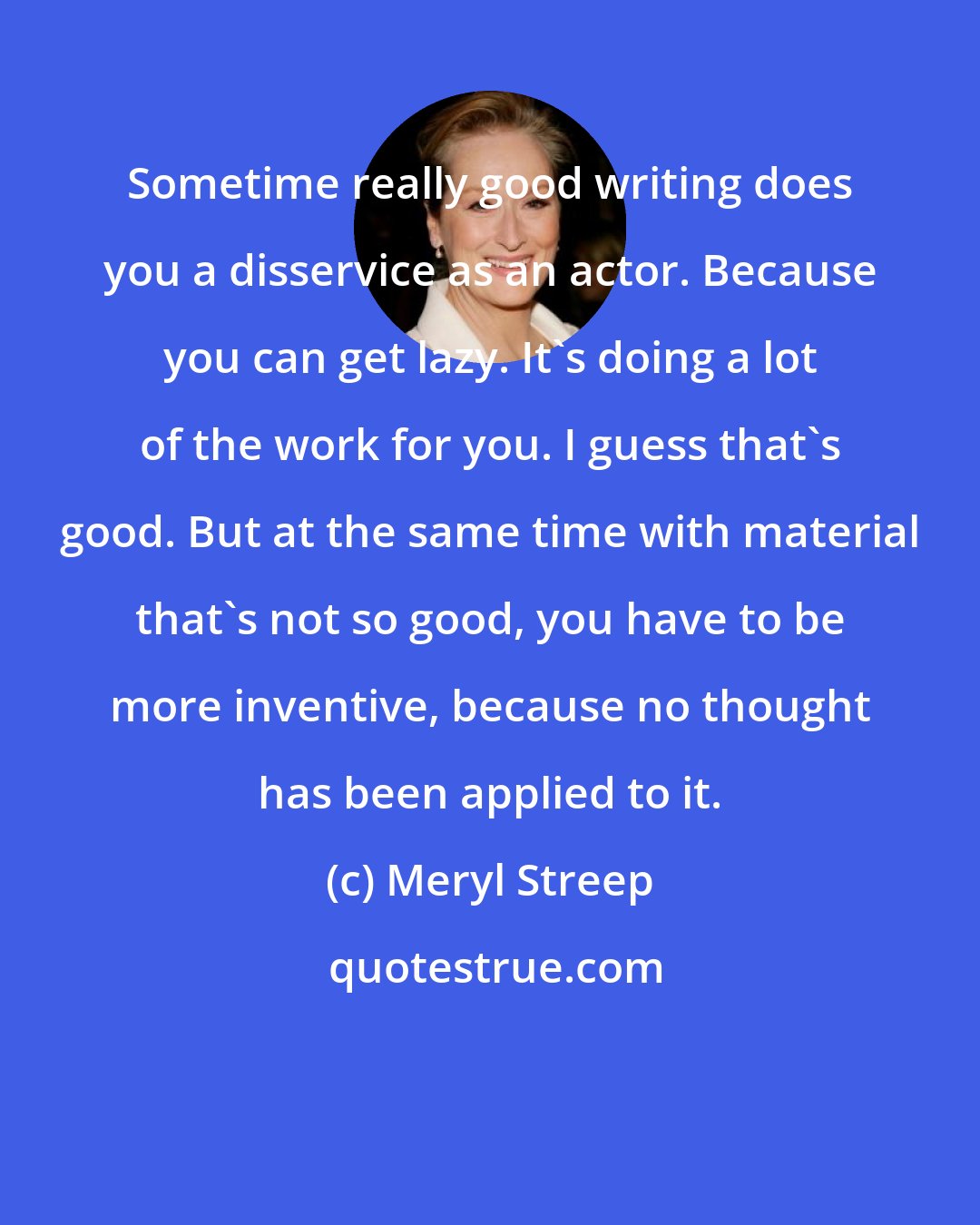 Meryl Streep: Sometime really good writing does you a disservice as an actor. Because you can get lazy. It's doing a lot of the work for you. I guess that's good. But at the same time with material that's not so good, you have to be more inventive, because no thought has been applied to it.