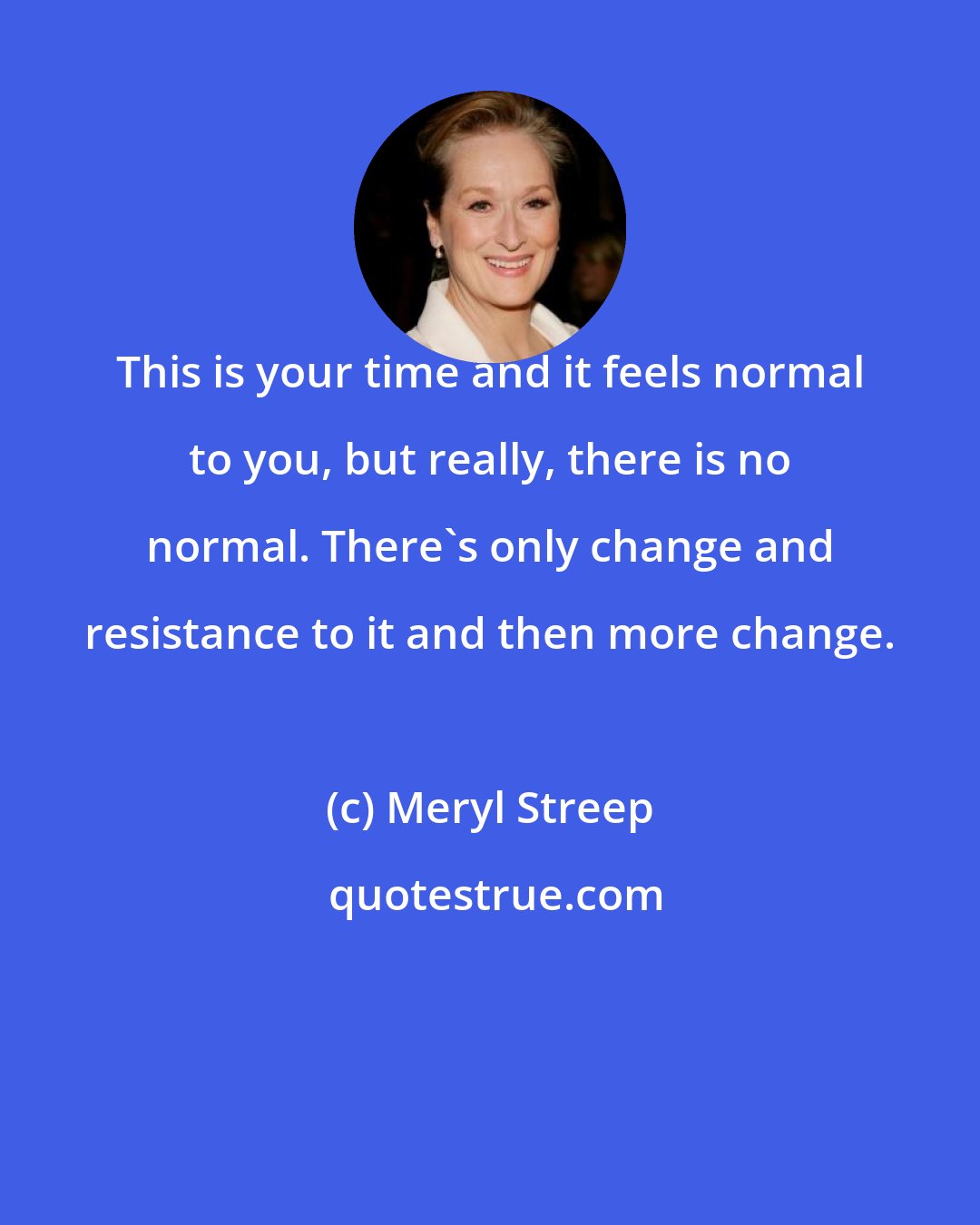 Meryl Streep: This is your time and it feels normal to you, but really, there is no normal. There's only change and resistance to it and then more change.