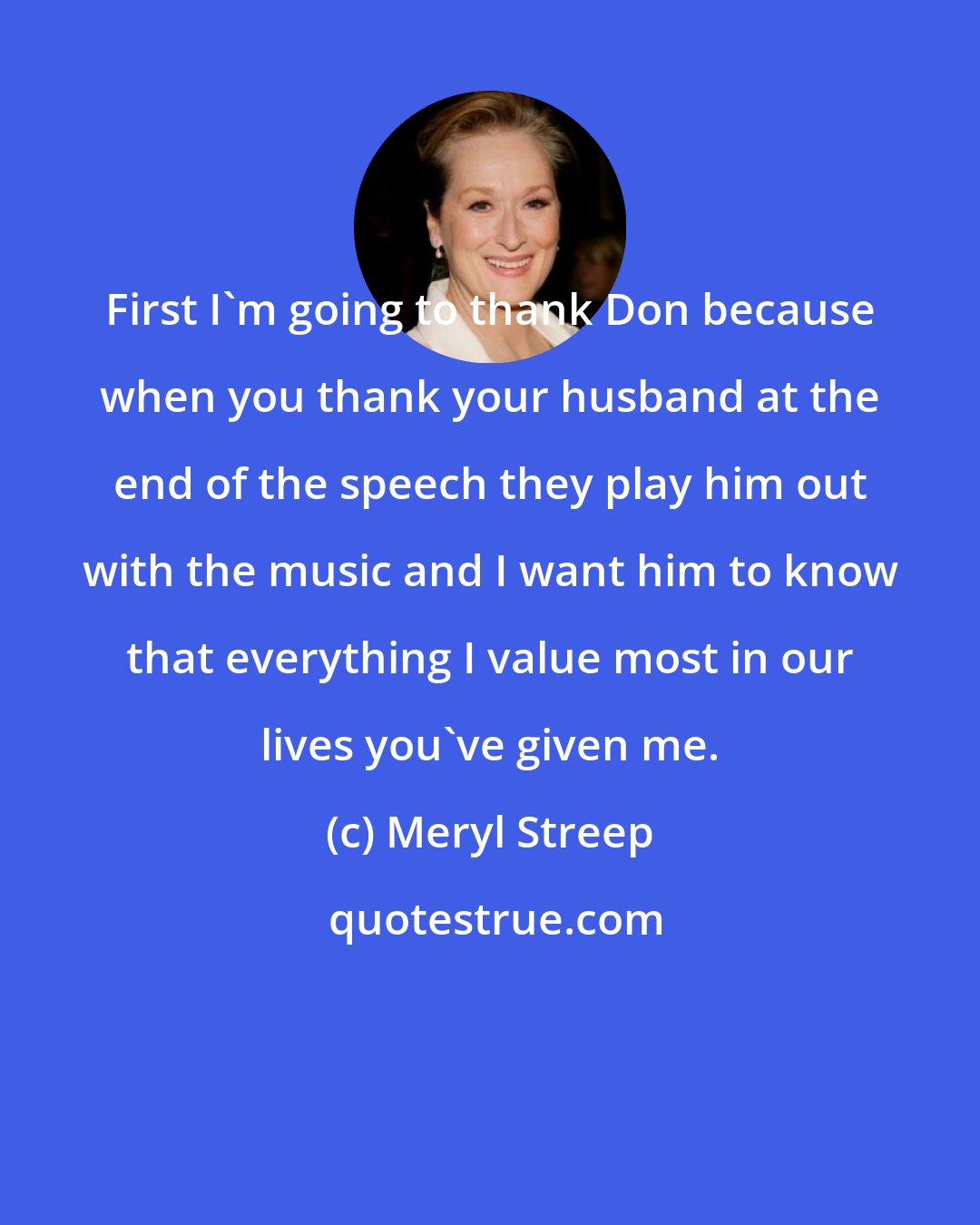 Meryl Streep: First I'm going to thank Don because when you thank your husband at the end of the speech they play him out with the music and I want him to know that everything I value most in our lives you've given me.