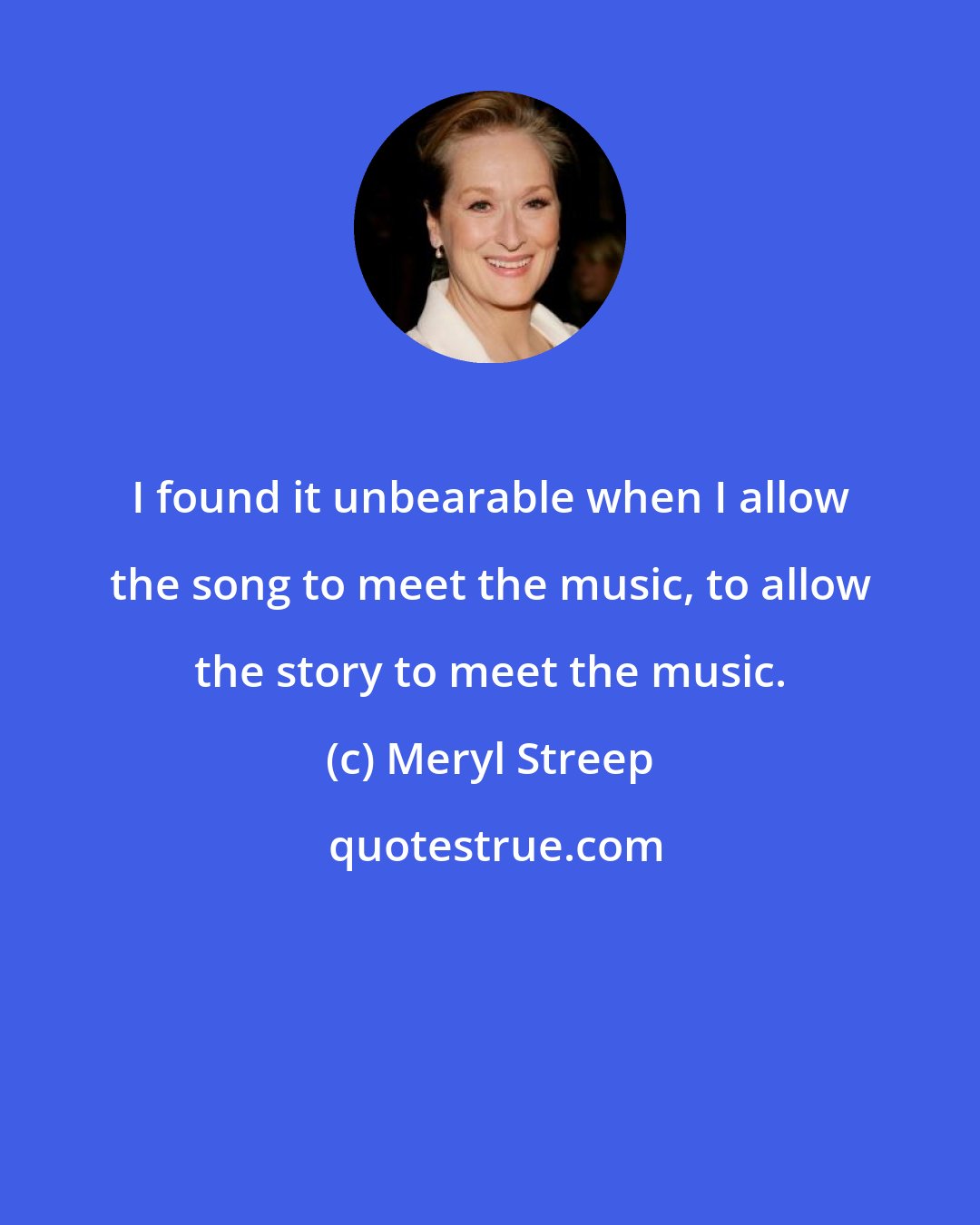 Meryl Streep: I found it unbearable when I allow the song to meet the music, to allow the story to meet the music.