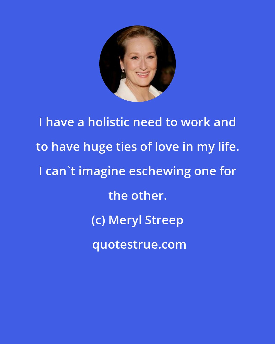 Meryl Streep: I have a holistic need to work and to have huge ties of love in my life. I can't imagine eschewing one for the other.