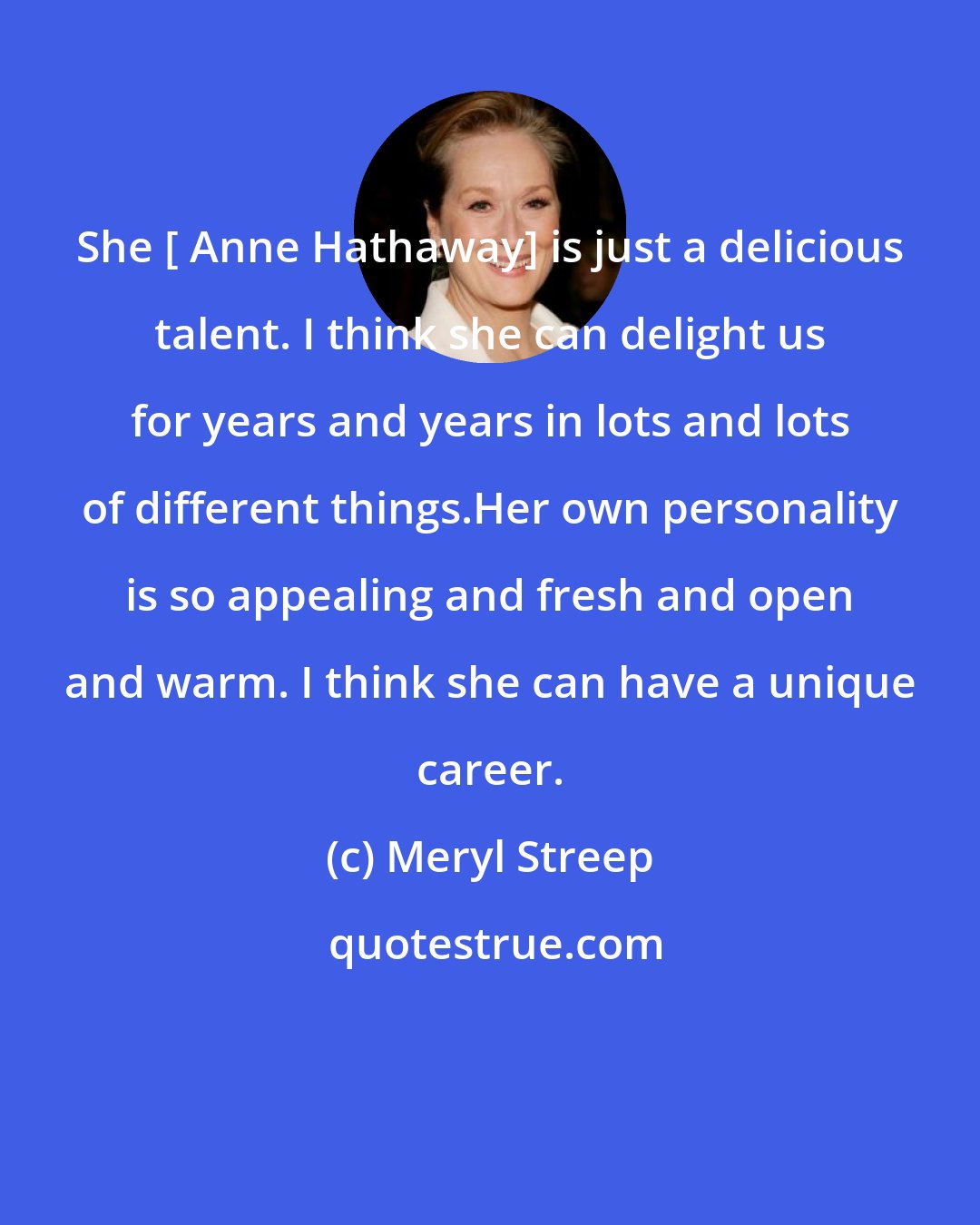 Meryl Streep: She [ Anne Hathaway] is just a delicious talent. I think she can delight us for years and years in lots and lots of different things.Her own personality is so appealing and fresh and open and warm. I think she can have a unique career.