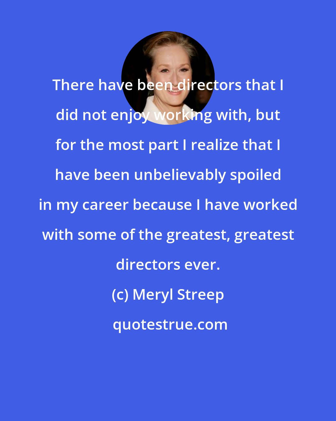 Meryl Streep: There have been directors that I did not enjoy working with, but for the most part I realize that I have been unbelievably spoiled in my career because I have worked with some of the greatest, greatest directors ever.