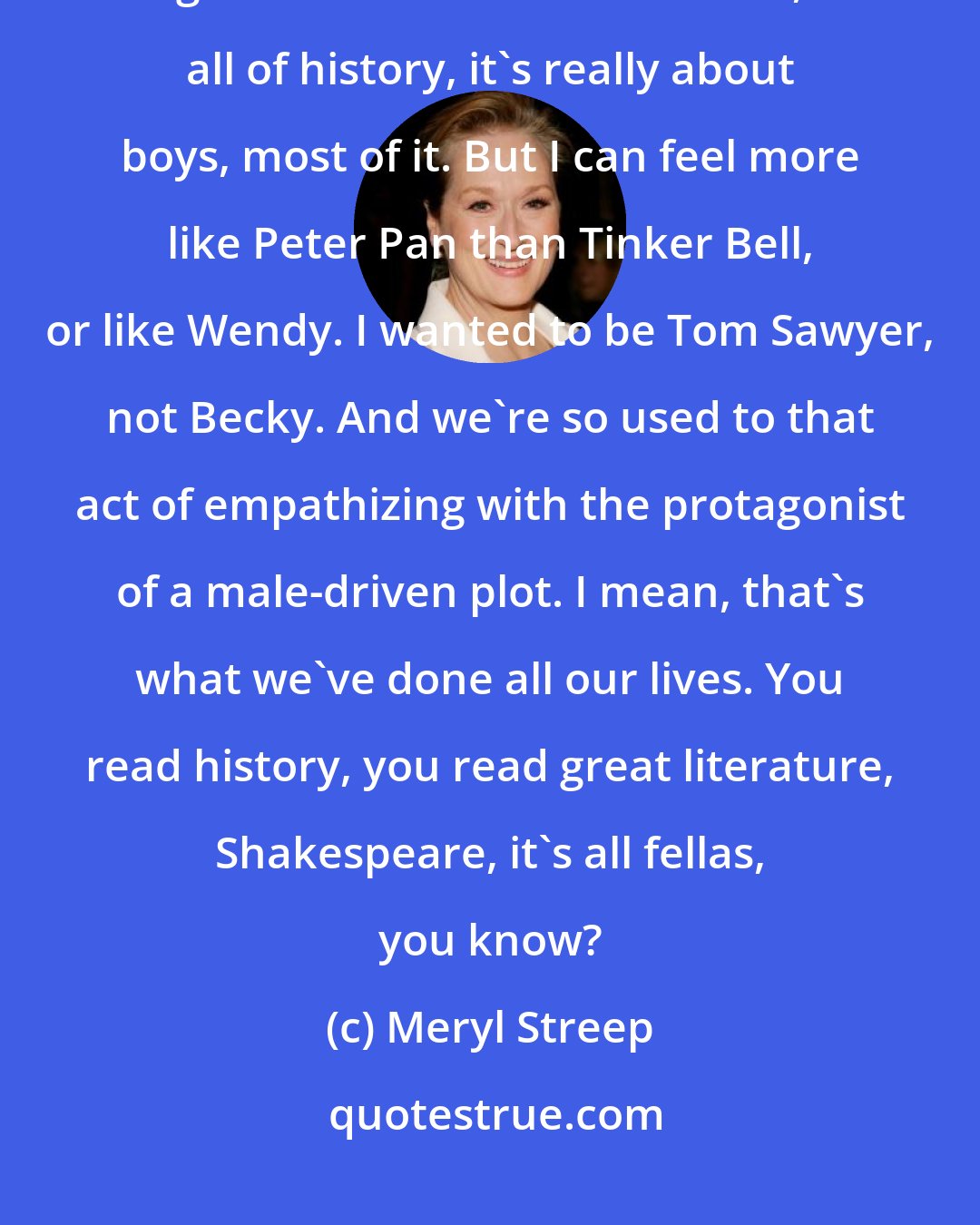 Meryl Streep: This act of empathy, that women go through from the time we're little girls - we read all of literature, all of history, it's really about boys, most of it. But I can feel more like Peter Pan than Tinker Bell, or like Wendy. I wanted to be Tom Sawyer, not Becky. And we're so used to that act of empathizing with the protagonist of a male-driven plot. I mean, that's what we've done all our lives. You read history, you read great literature, Shakespeare, it's all fellas, you know?