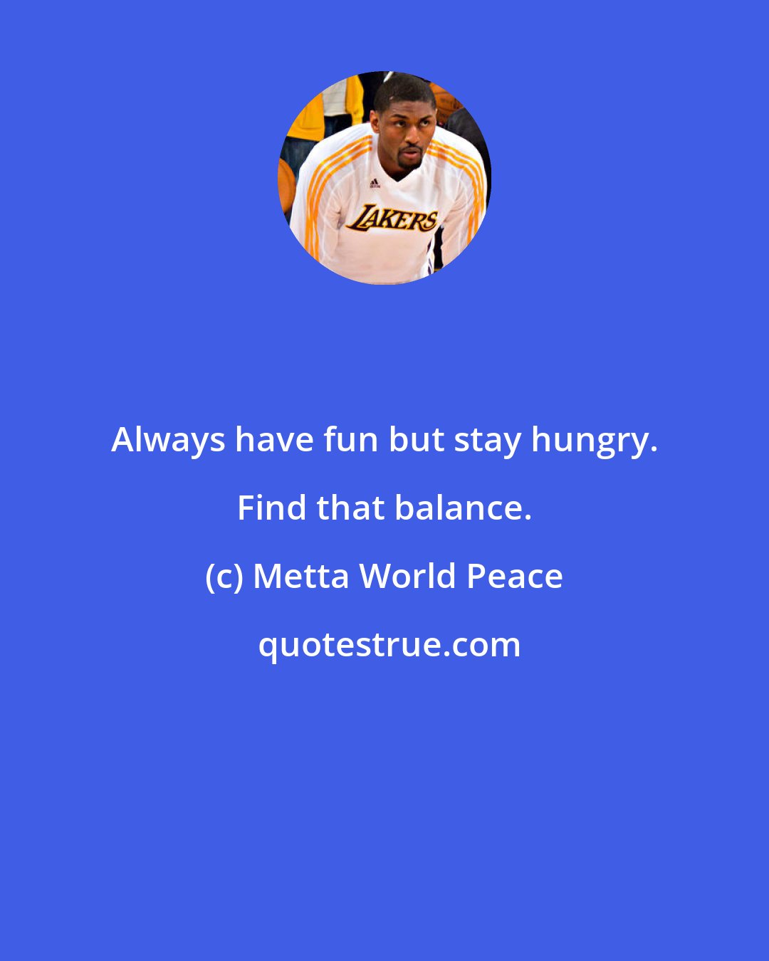 Metta World Peace: Always have fun but stay hungry. Find that balance.