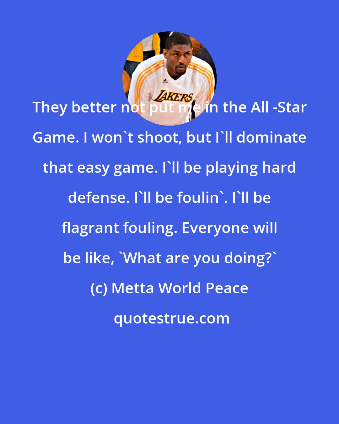 Metta World Peace: They better not put me in the All -Star Game. I won't shoot, but I'll dominate that easy game. I'll be playing hard defense. I'll be foulin'. I'll be flagrant fouling. Everyone will be like, 'What are you doing?'