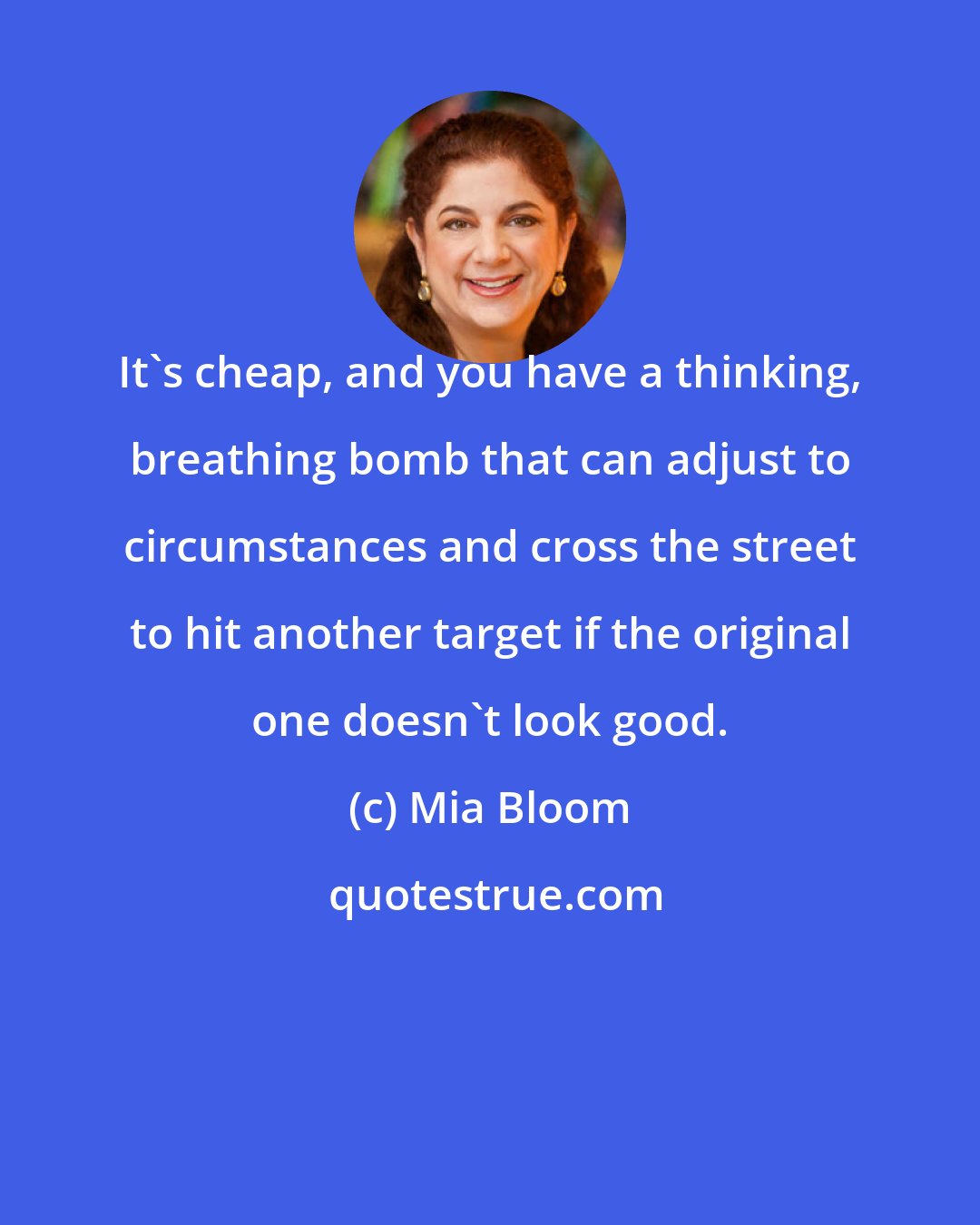 Mia Bloom: It's cheap, and you have a thinking, breathing bomb that can adjust to circumstances and cross the street to hit another target if the original one doesn't look good.