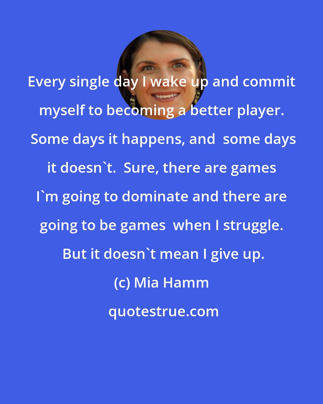 Mia Hamm: Every single day I wake up and commit myself to becoming a better player.  Some days it happens, and  some days it doesn't.  Sure, there are games I'm going to dominate and there are going to be games  when I struggle.  But it doesn't mean I give up.