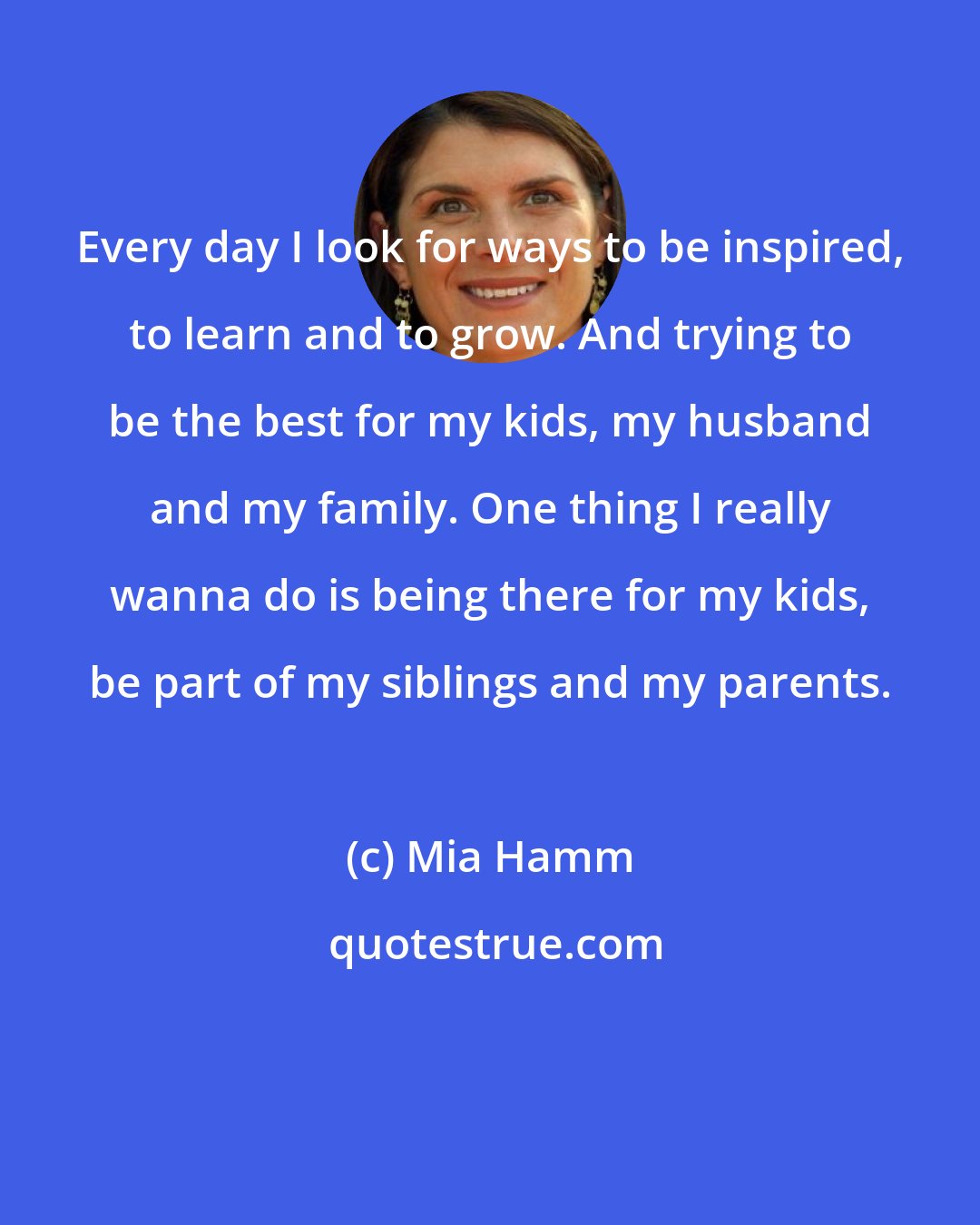 Mia Hamm: Every day I look for ways to be inspired, to learn and to grow. And trying to be the best for my kids, my husband and my family. One thing I really wanna do is being there for my kids, be part of my siblings and my parents.