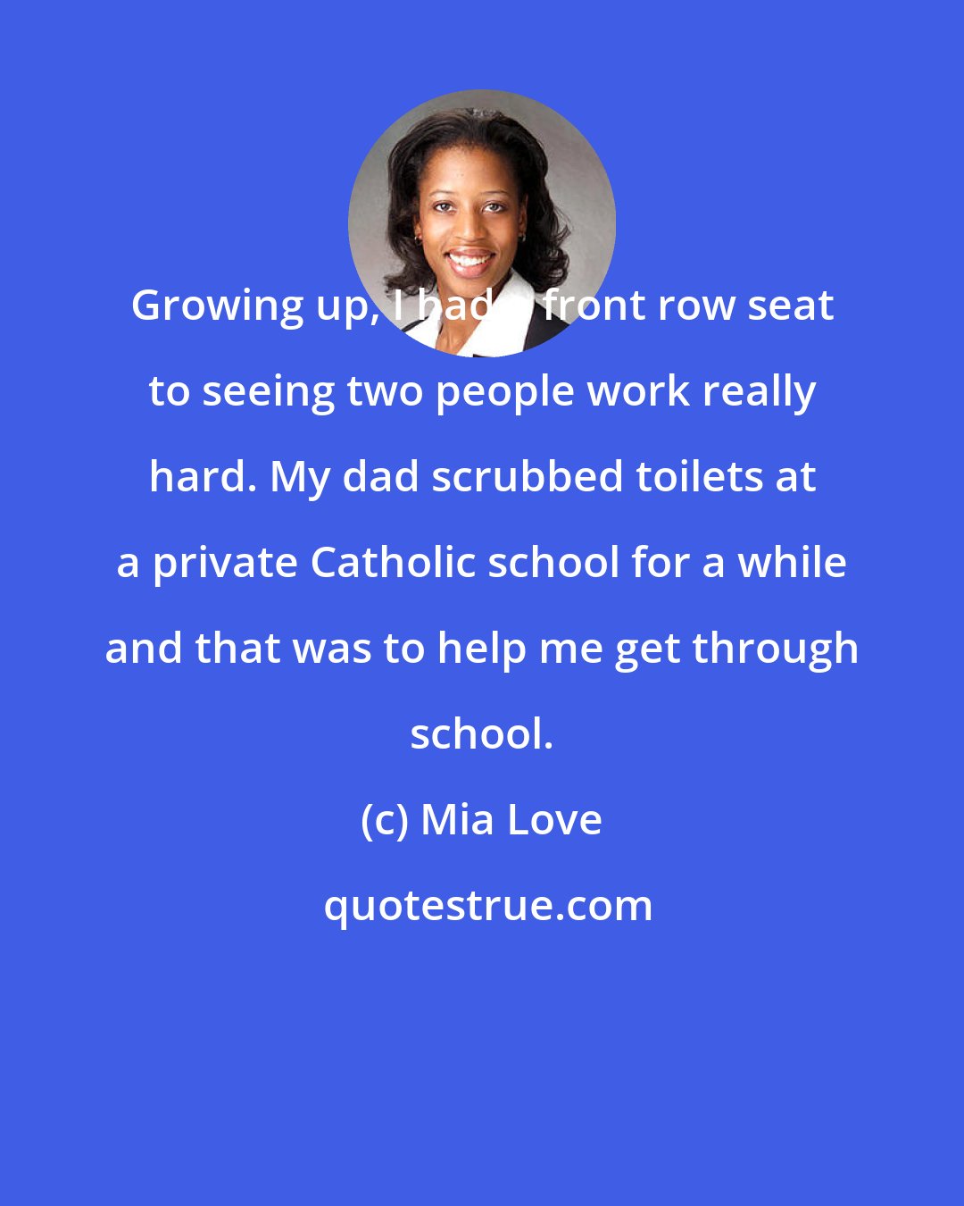 Mia Love: Growing up, I had a front row seat to seeing two people work really hard. My dad scrubbed toilets at a private Catholic school for a while and that was to help me get through school.