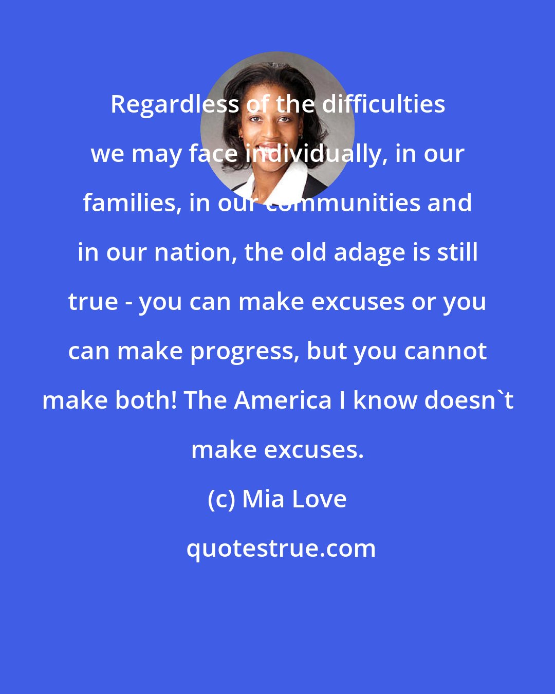 Mia Love: Regardless of the difficulties we may face individually, in our families, in our communities and in our nation, the old adage is still true - you can make excuses or you can make progress, but you cannot make both! The America I know doesn't make excuses.