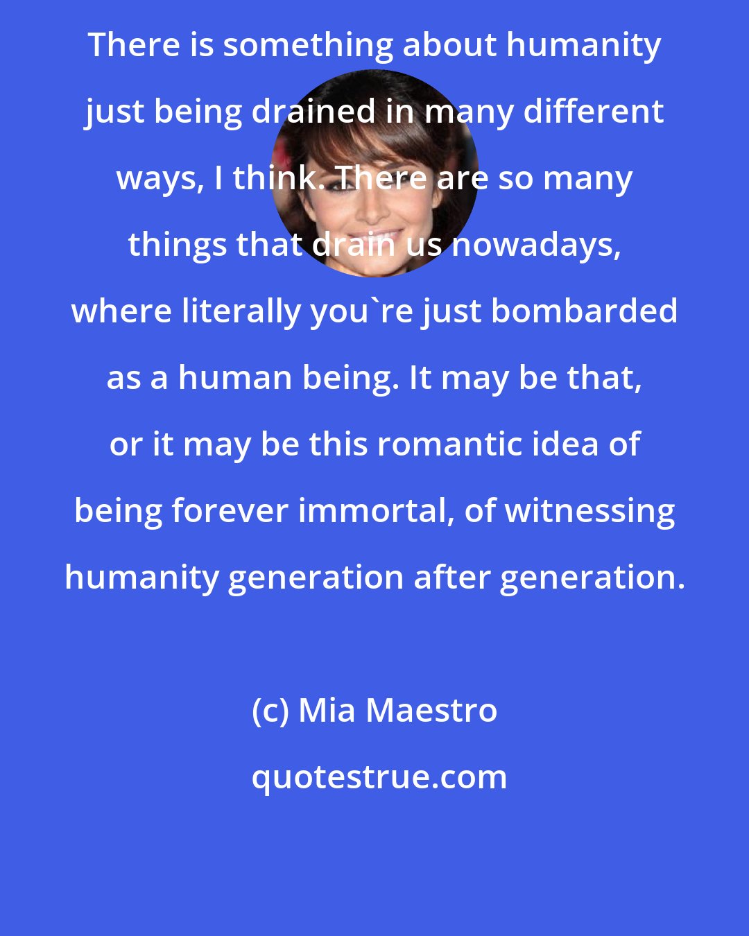 Mia Maestro: There is something about humanity just being drained in many different ways, I think. There are so many things that drain us nowadays, where literally you're just bombarded as a human being. It may be that, or it may be this romantic idea of being forever immortal, of witnessing humanity generation after generation.
