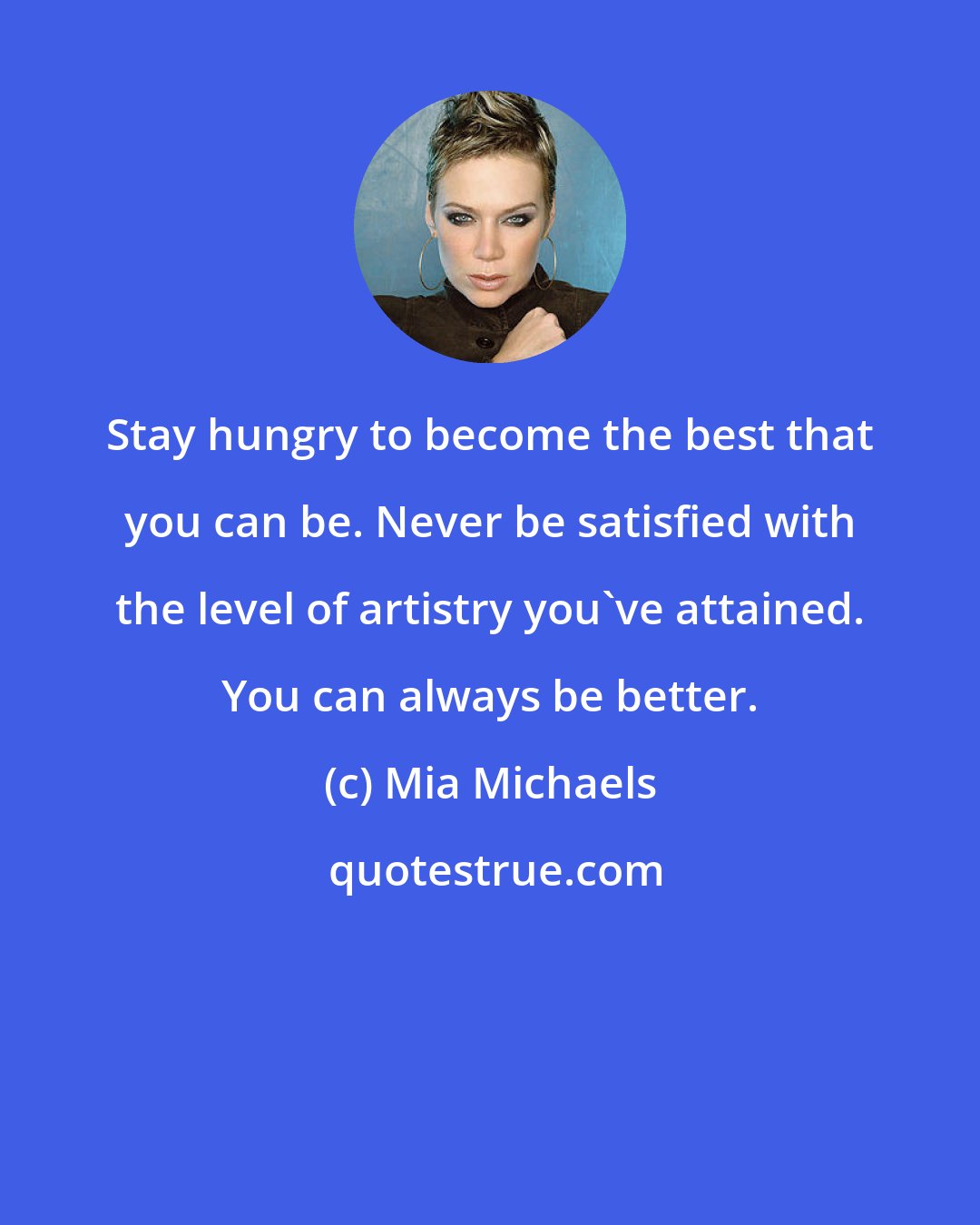 Mia Michaels: Stay hungry to become the best that you can be. Never be satisfied with the level of artistry you've attained. You can always be better.