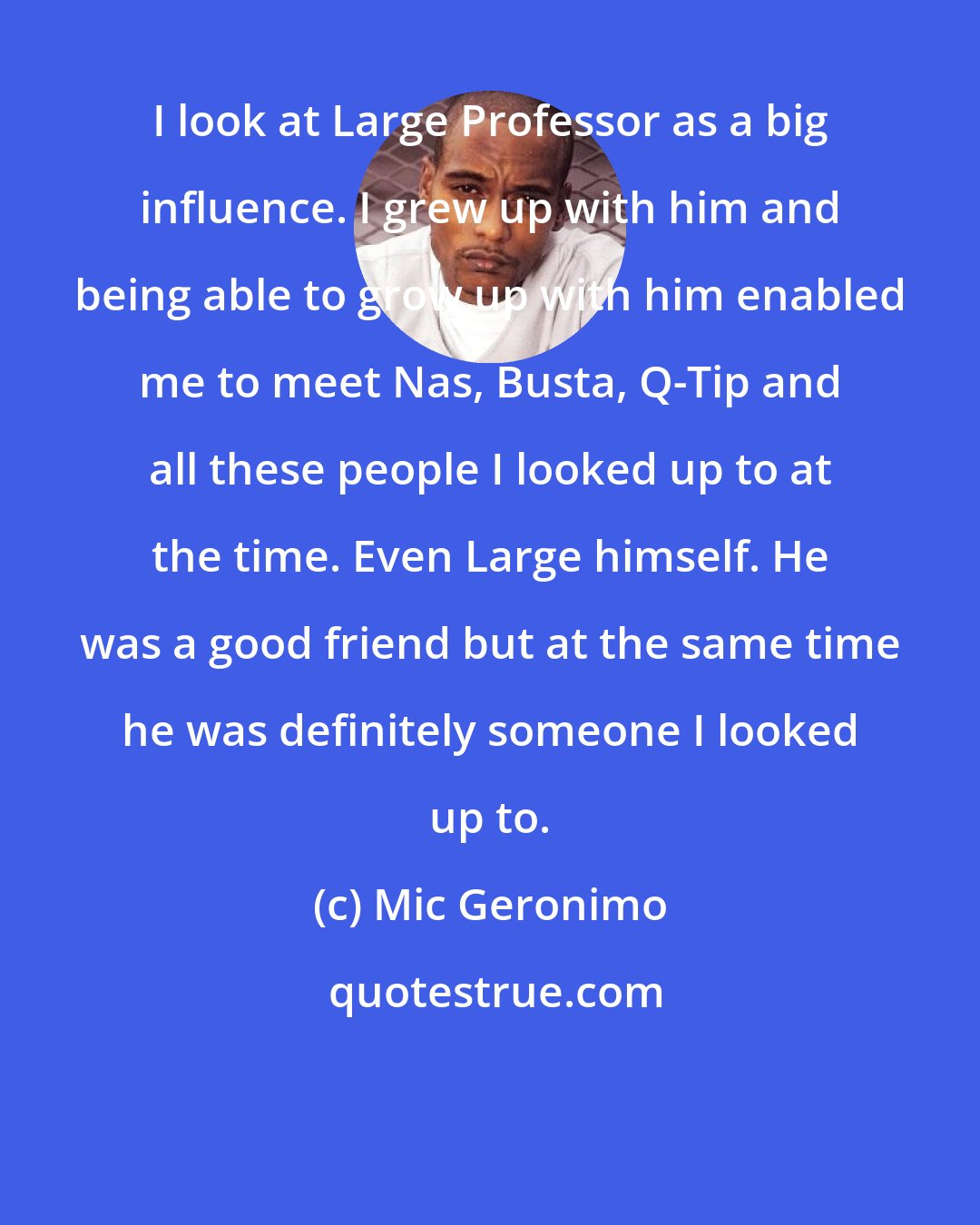 Mic Geronimo: I look at Large Professor as a big influence. I grew up with him and being able to grow up with him enabled me to meet Nas, Busta, Q-Tip and all these people I looked up to at the time. Even Large himself. He was a good friend but at the same time he was definitely someone I looked up to.