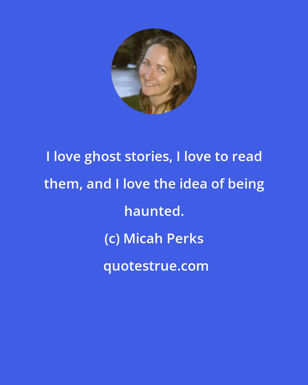 Micah Perks: I love ghost stories, I love to read them, and I love the idea of being haunted.