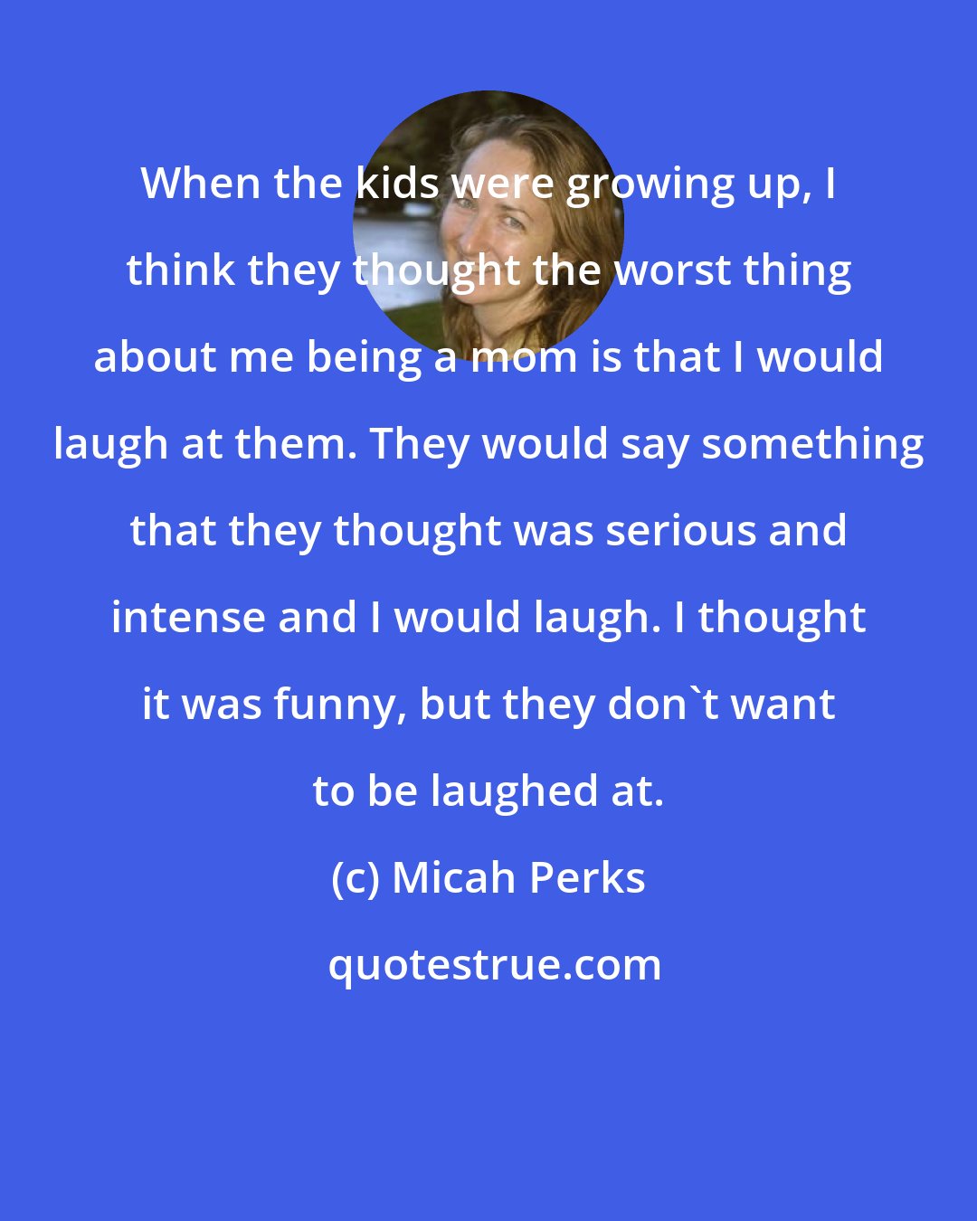 Micah Perks: When the kids were growing up, I think they thought the worst thing about me being a mom is that I would laugh at them. They would say something that they thought was serious and intense and I would laugh. I thought it was funny, but they don't want to be laughed at.