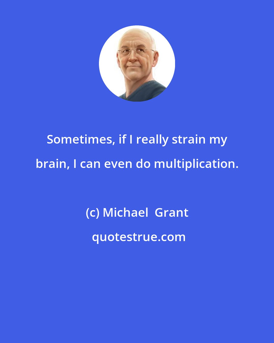 Michael  Grant: Sometimes, if I really strain my brain, I can even do multiplication.