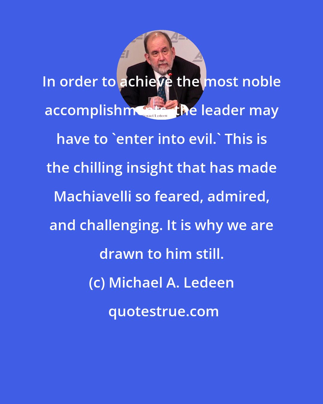 Michael A. Ledeen: In order to achieve the most noble accomplishments, the leader may have to 'enter into evil.' This is the chilling insight that has made Machiavelli so feared, admired, and challenging. It is why we are drawn to him still.