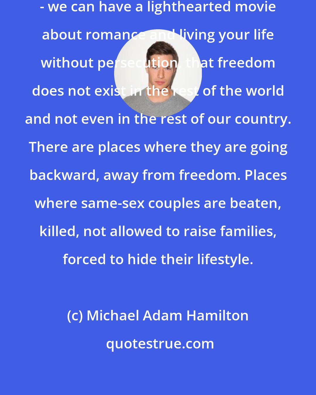 Michael Adam Hamilton: Although here - Los Angeles 2014 - we can have a lighthearted movie about romance and living your life without persecution, that freedom does not exist in the rest of the world and not even in the rest of our country. There are places where they are going backward, away from freedom. Places where same-sex couples are beaten, killed, not allowed to raise families, forced to hide their lifestyle.