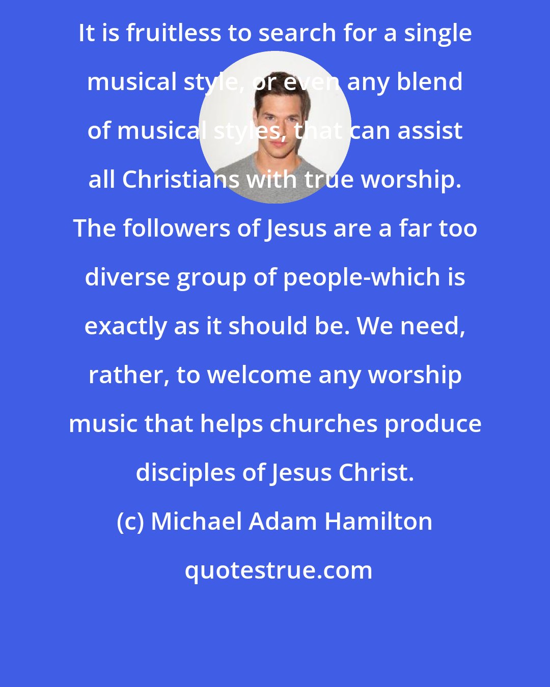 Michael Adam Hamilton: It is fruitless to search for a single musical style, or even any blend of musical styles, that can assist all Christians with true worship. The followers of Jesus are a far too diverse group of people-which is exactly as it should be. We need, rather, to welcome any worship music that helps churches produce disciples of Jesus Christ.
