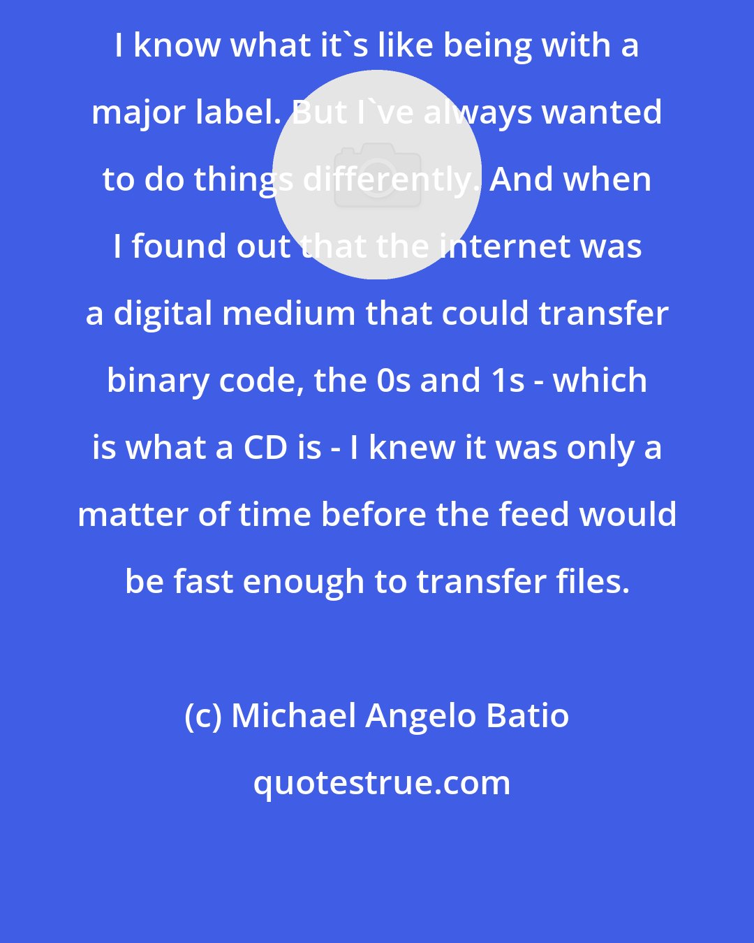 Michael Angelo Batio: I know what it's like being with a major label. But I've always wanted to do things differently. And when I found out that the internet was a digital medium that could transfer binary code, the 0s and 1s - which is what a CD is - I knew it was only a matter of time before the feed would be fast enough to transfer files.
