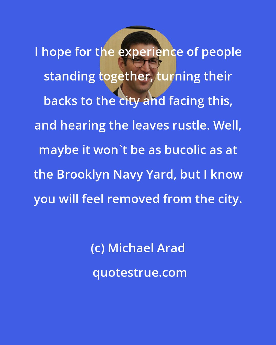 Michael Arad: I hope for the experience of people standing together, turning their backs to the city and facing this, and hearing the leaves rustle. Well, maybe it won't be as bucolic as at the Brooklyn Navy Yard, but I know you will feel removed from the city.