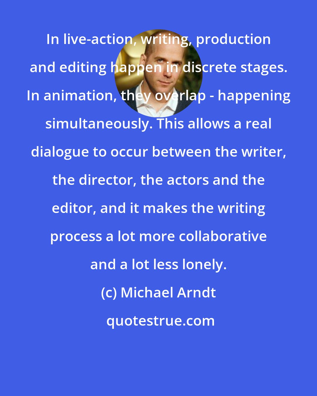Michael Arndt: In live-action, writing, production and editing happen in discrete stages. In animation, they overlap - happening simultaneously. This allows a real dialogue to occur between the writer, the director, the actors and the editor, and it makes the writing process a lot more collaborative and a lot less lonely.