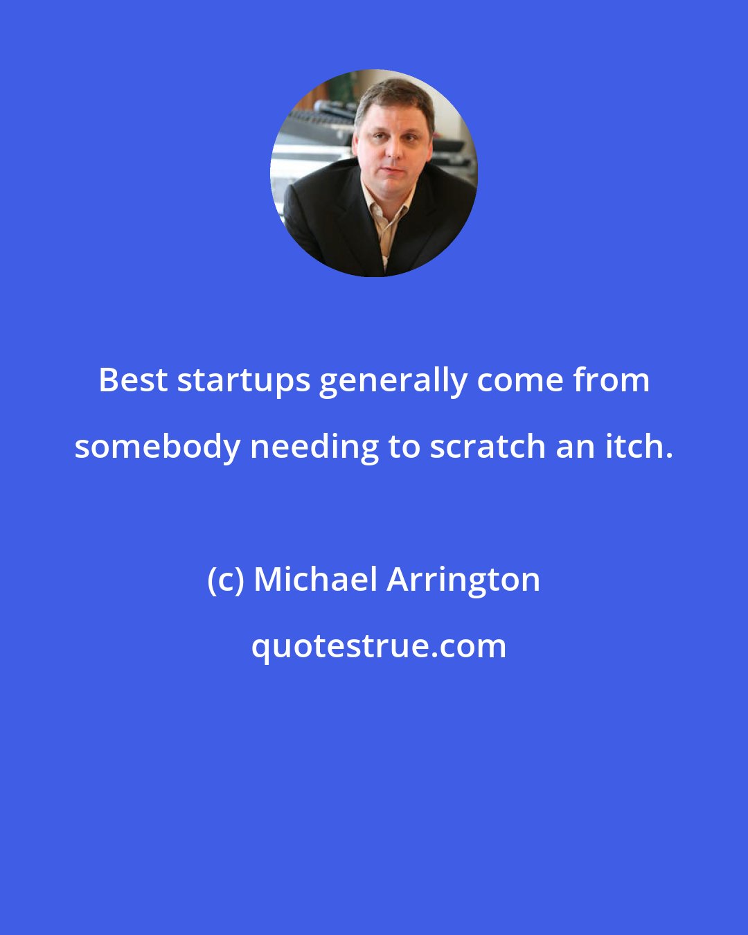 Michael Arrington: Best startups generally come from somebody needing to scratch an itch.