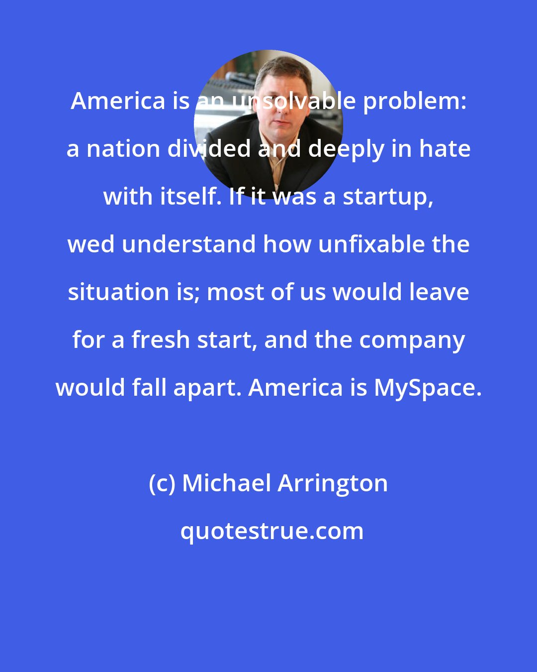 Michael Arrington: America is an unsolvable problem: a nation divided and deeply in hate with itself. If it was a startup, wed understand how unfixable the situation is; most of us would leave for a fresh start, and the company would fall apart. America is MySpace.