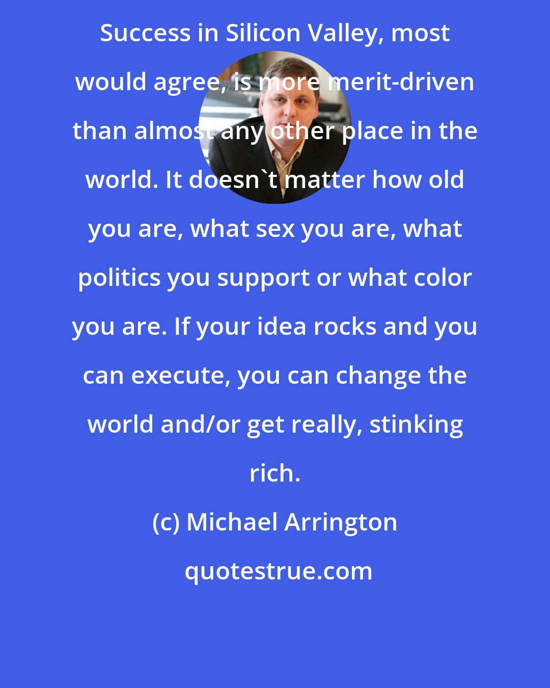 Michael Arrington: Success in Silicon Valley, most would agree, is more merit-driven than almost any other place in the world. It doesn't matter how old you are, what sex you are, what politics you support or what color you are. If your idea rocks and you can execute, you can change the world and/or get really, stinking rich.