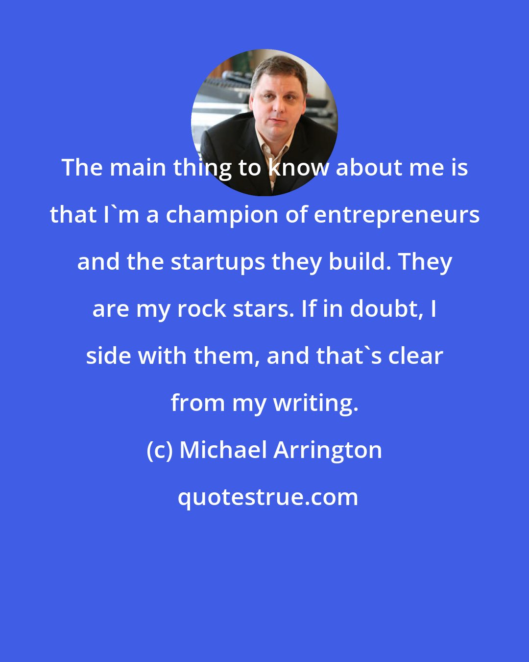 Michael Arrington: The main thing to know about me is that I'm a champion of entrepreneurs and the startups they build. They are my rock stars. If in doubt, I side with them, and that's clear from my writing.