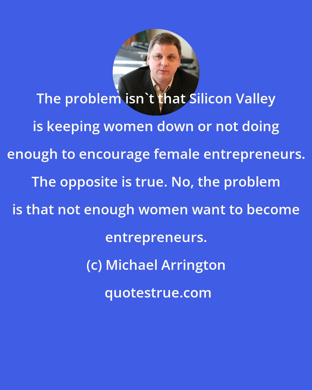 Michael Arrington: The problem isn't that Silicon Valley is keeping women down or not doing enough to encourage female entrepreneurs. The opposite is true. No, the problem is that not enough women want to become entrepreneurs.