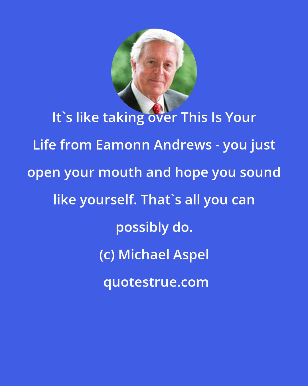 Michael Aspel: It's like taking over This Is Your Life from Eamonn Andrews - you just open your mouth and hope you sound like yourself. That's all you can possibly do.