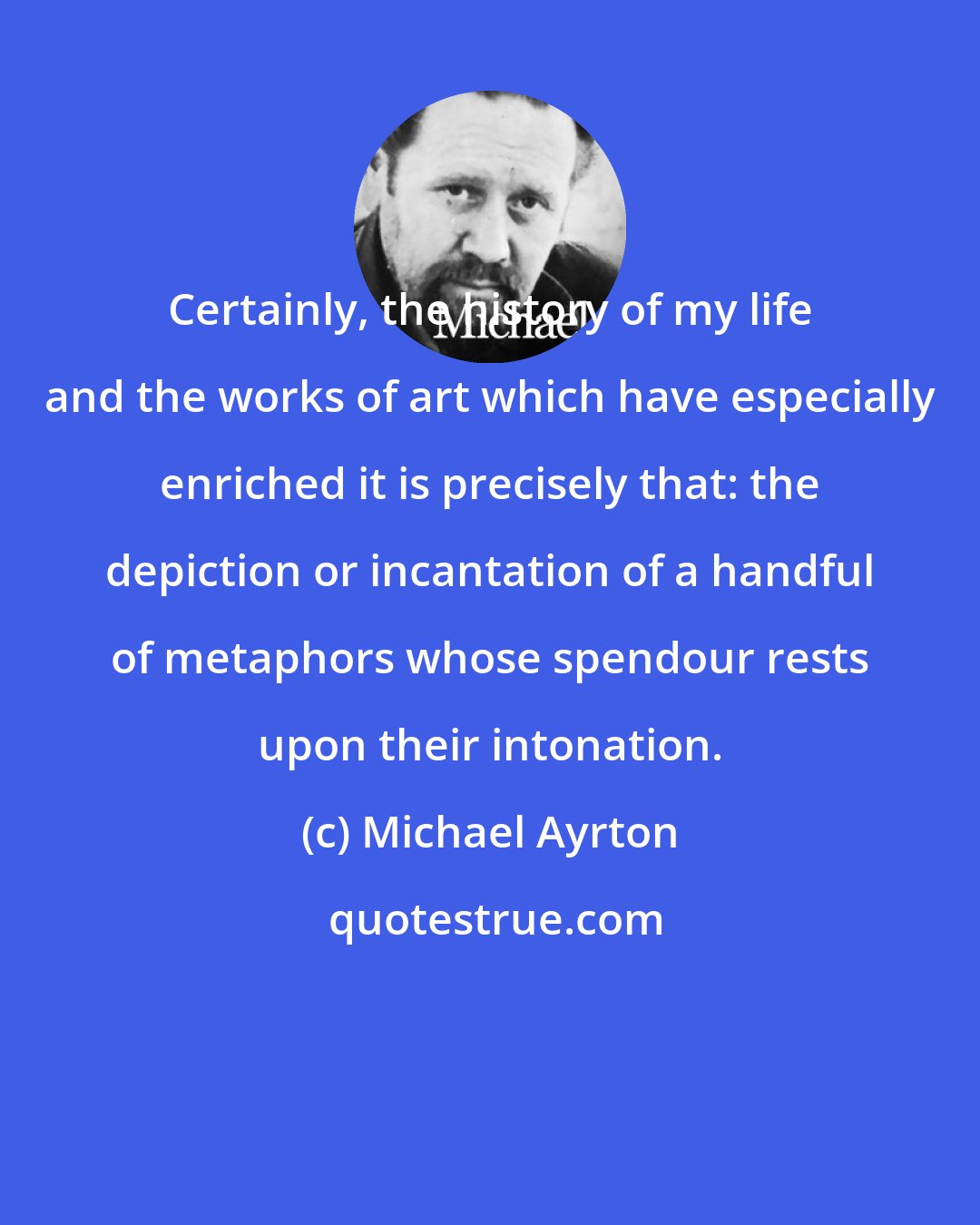 Michael Ayrton: Certainly, the history of my life and the works of art which have especially enriched it is precisely that: the depiction or incantation of a handful of metaphors whose spendour rests upon their intonation.