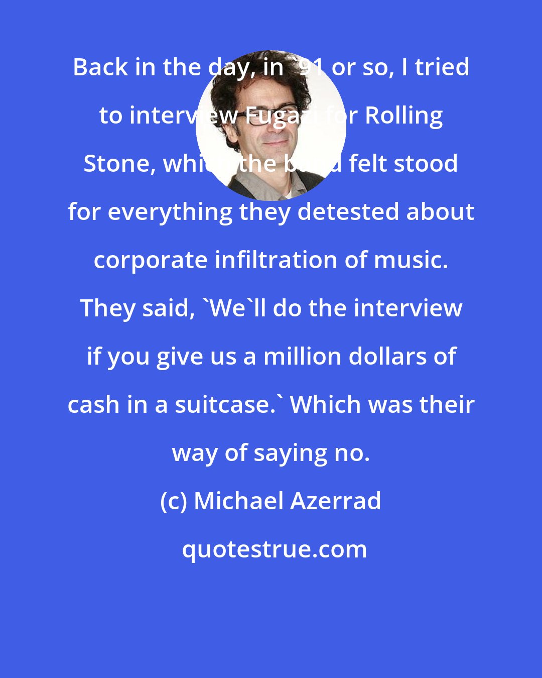 Michael Azerrad: Back in the day, in '91 or so, I tried to interview Fugazi for Rolling Stone, which the band felt stood for everything they detested about corporate infiltration of music. They said, 'We'll do the interview if you give us a million dollars of cash in a suitcase.' Which was their way of saying no.