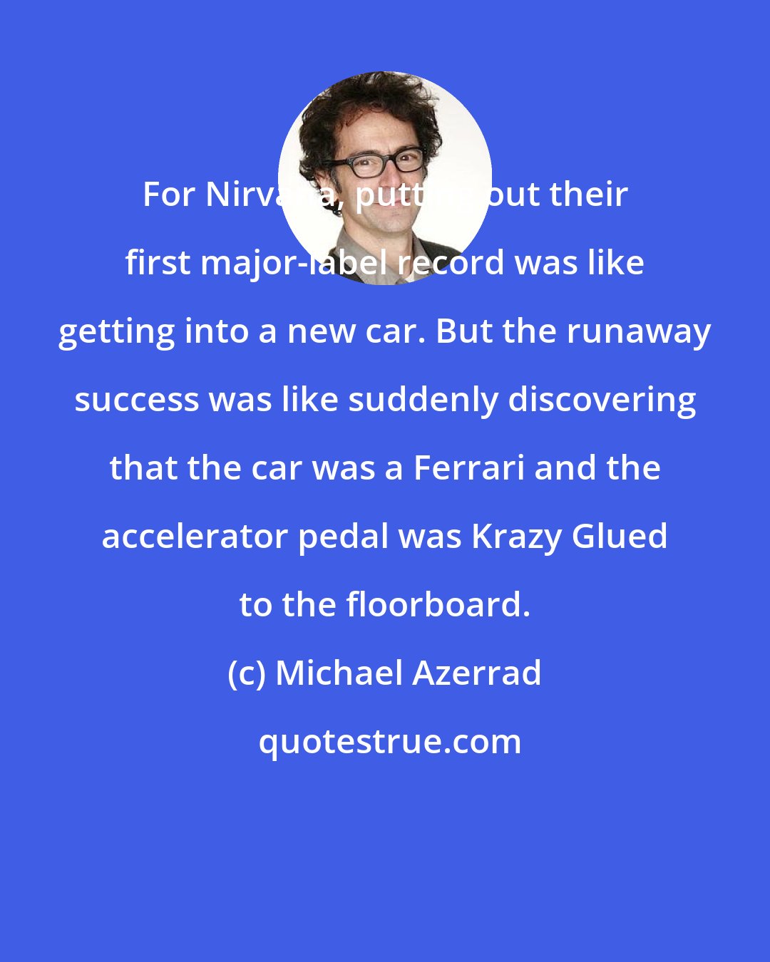 Michael Azerrad: For Nirvana, putting out their first major-label record was like getting into a new car. But the runaway success was like suddenly discovering that the car was a Ferrari and the accelerator pedal was Krazy Glued to the floorboard.